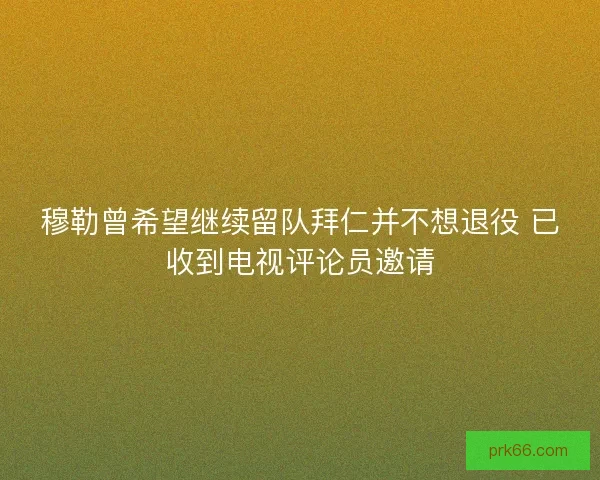穆勒曾希望继续留队拜仁并不想退役 已收到电视评论员邀请