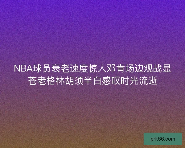 NBA球员衰老速度惊人邓肯场边观战显苍老格林胡须半白感叹时光流逝