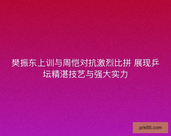樊振东上训与周恺对抗激烈比拼 展现乒坛精湛技艺与强大实力