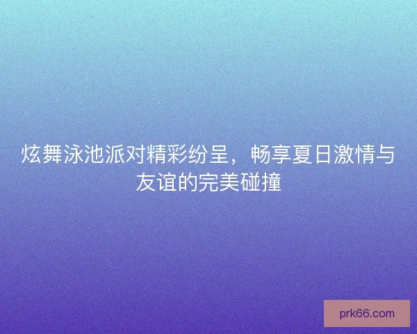 炫舞泳池派对精彩纷呈，畅享夏日激情与友谊的完美碰撞