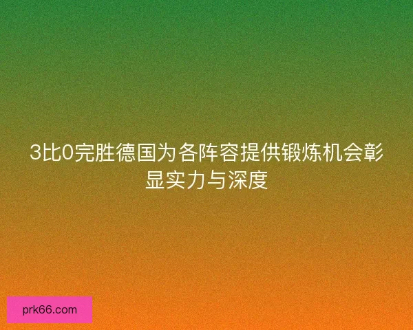 3比0完胜德国为各阵容提供锻炼机会彰显实力与深度