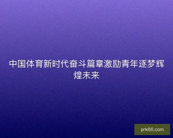 中国体育新时代奋斗篇章激励青年逐梦辉煌未来