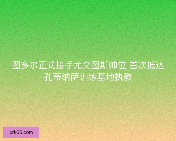 图多尔正式接手尤文图斯帅位 首次抵达孔蒂纳萨训练基地执教