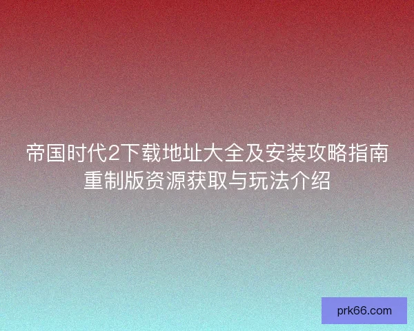 帝国时代2下载地址大全及安装攻略指南重制版资源获取与玩法介绍