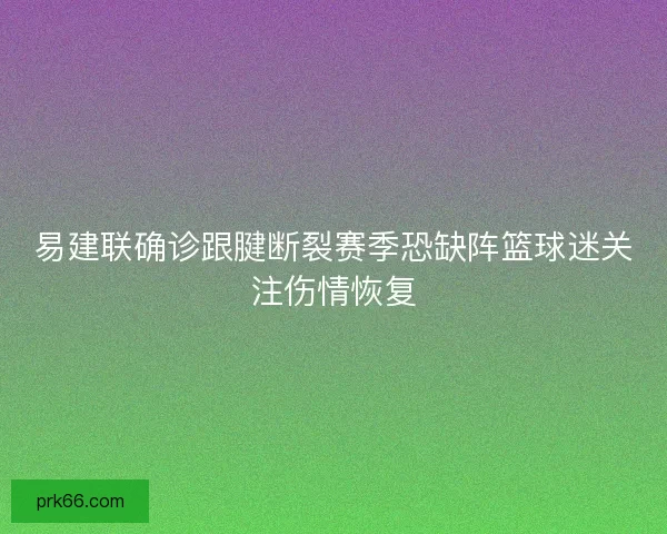 易建联确诊跟腱断裂赛季恐缺阵篮球迷关注伤情恢复