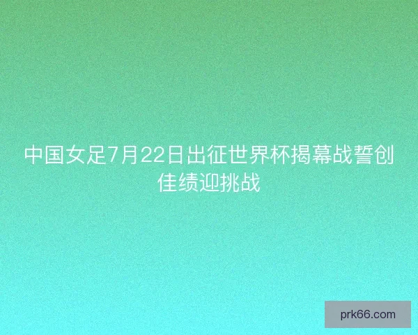 中国女足7月22日出征世界杯揭幕战誓创佳绩迎挑战
