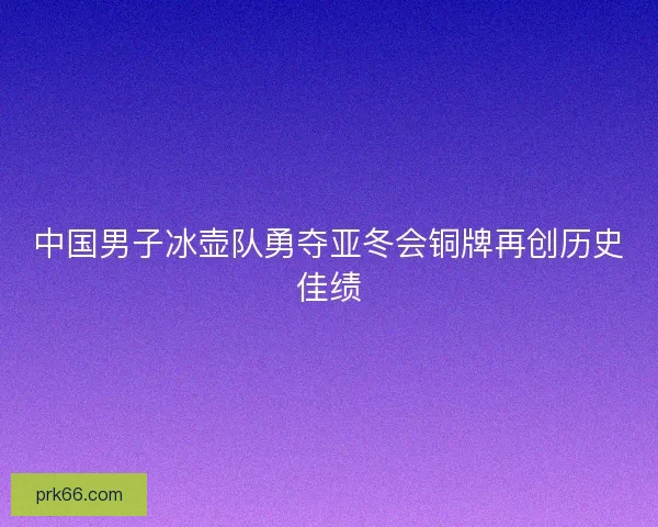 中国男子冰壶队勇夺亚冬会铜牌再创历史佳绩