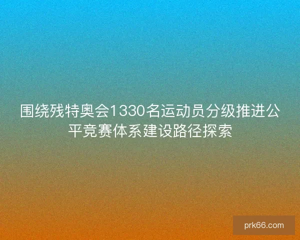 围绕残特奥会1330名运动员分级推进公平竞赛体系建设路径探索