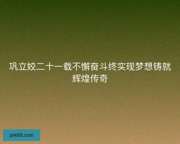 巩立姣二十一载不懈奋斗终实现梦想铸就辉煌传奇
