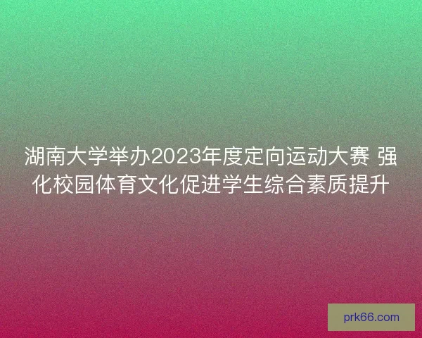 湖南大学举办2023年度定向运动大赛 强化校园体育文化促进学生综合素质提升