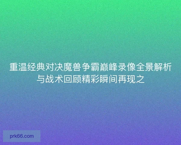 重温经典对决魔兽争霸巅峰录像全景解析与战术回顾精彩瞬间再现之