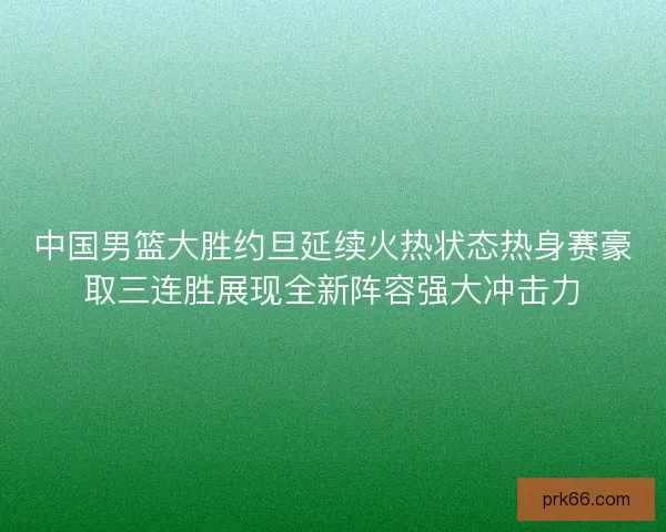 中国男篮大胜约旦延续火热状态热身赛豪取三连胜展现全新阵容强大冲击力