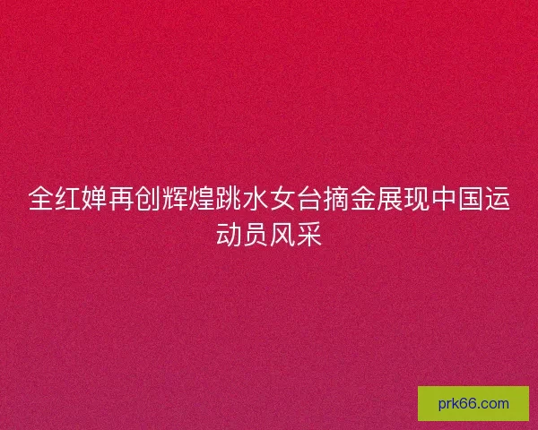全红婵再创辉煌跳水女台摘金展现中国运动员风采