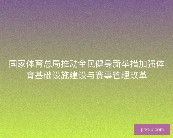 国家体育总局推动全民健身新举措加强体育基础设施建设与赛事管理改革