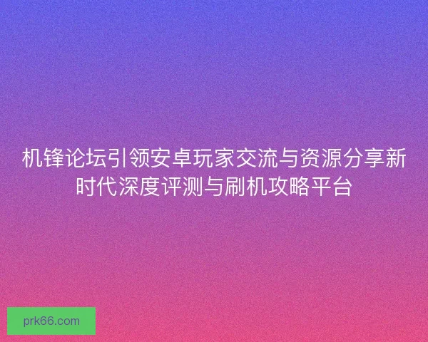 机锋论坛引领安卓玩家交流与资源分享新时代深度评测与刷机攻略平台