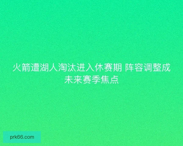 火箭遭湖人淘汰进入休赛期 阵容调整成未来赛季焦点