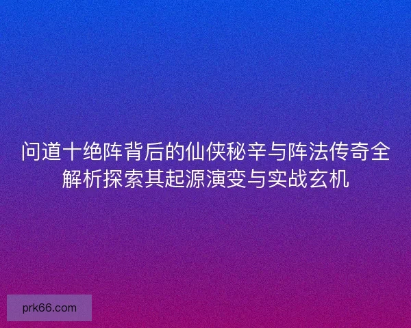 问道十绝阵背后的仙侠秘辛与阵法传奇全解析探索其起源演变与实战玄机