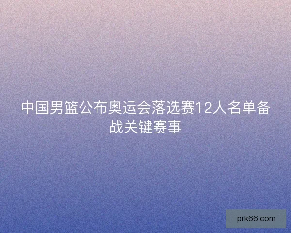 中国男篮公布奥运会落选赛12人名单备战关键赛事