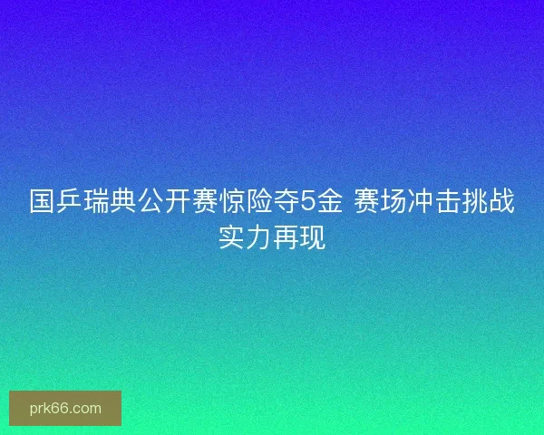 国乒瑞典公开赛惊险夺5金 赛场冲击挑战实力再现