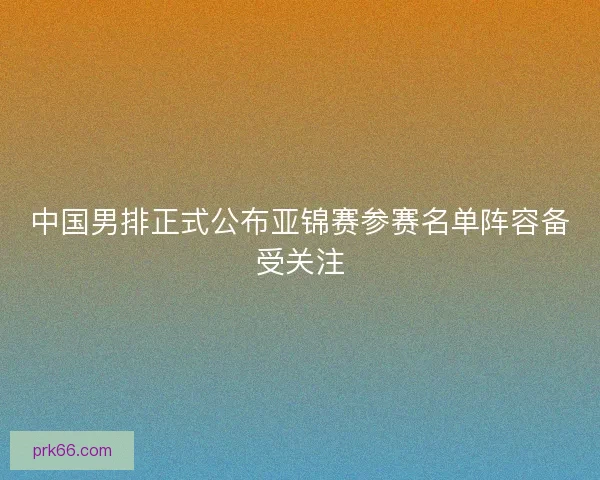 中国男排正式公布亚锦赛参赛名单阵容备受关注