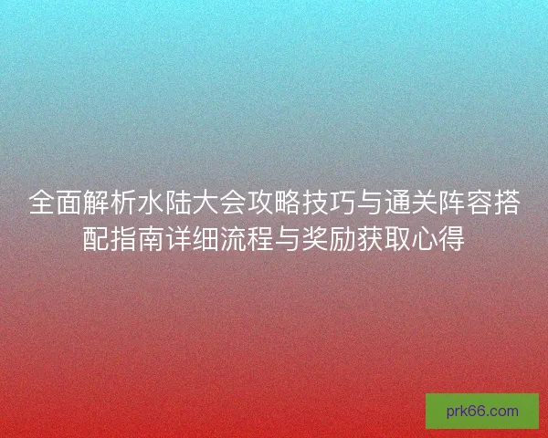 全面解析水陆大会攻略技巧与通关阵容搭配指南详细流程与奖励获取心得