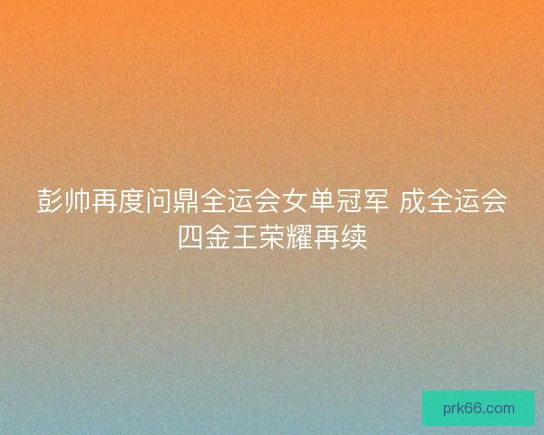 彭帅再度问鼎全运会女单冠军 成全运会四金王荣耀再续