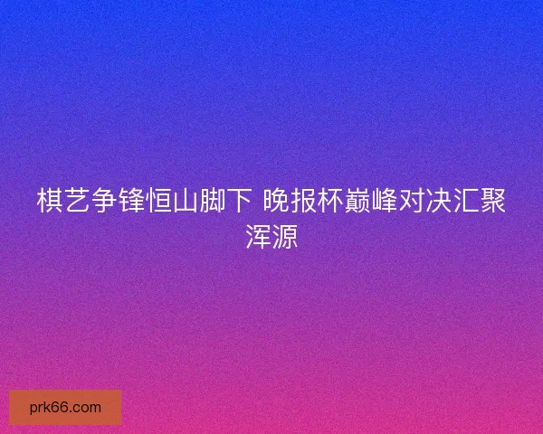 棋艺争锋恒山脚下 晚报杯巅峰对决汇聚浑源